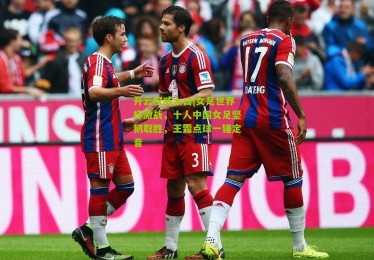 开云权威入口|女足世界杯激战，十人中国女足坚韧取胜，王霜点球一锤定音