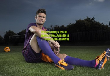 开云综合服务|贝尼特斯倡导以积极心态面对挫折，计划扩大球队轮换阵容