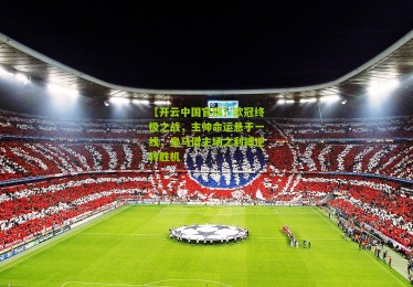 【开云中国官网】欧冠终极之战，主帅命运悬于一线，皇马借主场之利搏逆转胜机