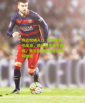 开云权威入口_伊帅固执引风波，换帅与否悬于两点，俱乐部与教练各持筹码博弈