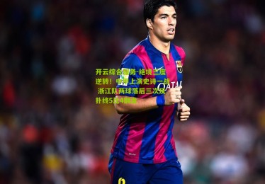 开云综合服务-绝境三度逆转！中甲上演史诗一战 浙江队两球落后三次反扑终5比4翻盘