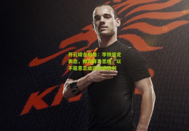 开云综合服务：李铁坚定表态，摒弃算计思维，以不屈意志追逐赛场胜利