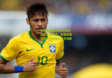 开云品牌-武汉长江主场迎战上海海港，海港本赛季首次双外援首发引领胜利