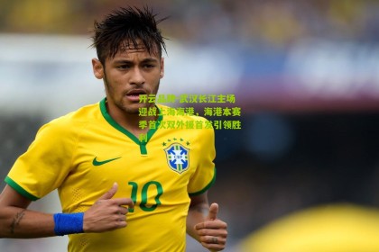 开云品牌-武汉长江主场迎战上海海港，海港本赛季首次双外援首发引领胜利