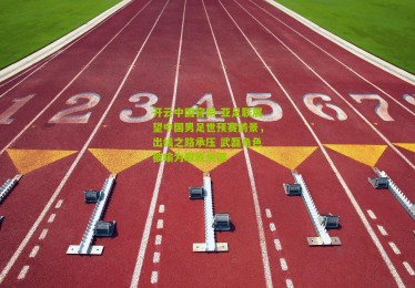 开云中国官网-亚足联展望中国男足世预赛前景，出线之路承压 武磊角色被喻为取胜关键