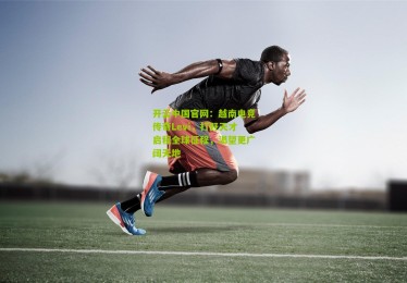 开云中国官网：越南电竞传奇Levi，打野天才启程全球征程，渴望更广阔天地