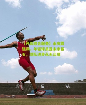 【开云综合服务】水庆霞强调，年轻球员是未来基石，球队进步永无止境