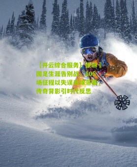 【开云综合服务】张琳芃国足生涯告别战，105场征程以失误丢球落幕，传奇背影引时代反思