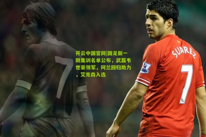 开云中国官网|国足新一期集训名单公布，武磊韦世豪领军，阿兰回归助力，艾克森入选