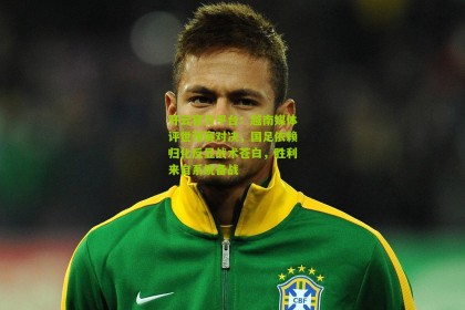 开云官方平台：越南媒体评世预赛对决，国足依赖归化反显战术苍白，胜利来自系统备战