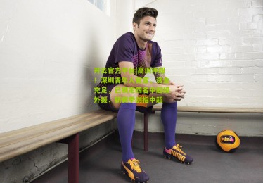 开云官方平台|高调冲超！深圳青年人官宣，资金充足，已锁定四名中超级外援，新赛季剑指中超