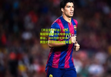 【开云官方平台】独家，葡超锋霸席尔瓦加盟山东泰山，200万欧元转会费签约三年引爆中超夏窗