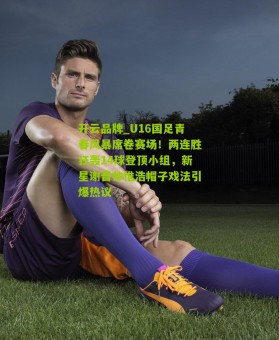 开云品牌_U16国足青春风暴席卷赛场！两连胜狂轰14球登顶小组，新星谢晋帅惟浩帽子戏法引爆热议