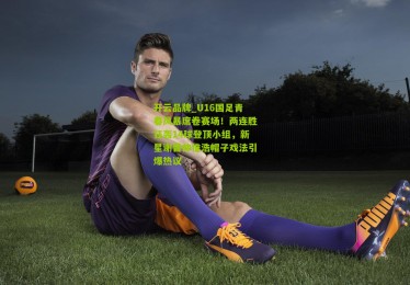开云品牌_U16国足青春风暴席卷赛场！两连胜狂轰14球登顶小组，新星谢晋帅惟浩帽子戏法引爆热议