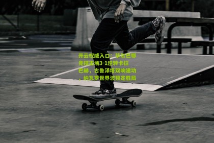 开云权威入口：毕尔巴鄂竞技主场3-1逆转卡拉巴赫，古鲁泽塔双响建功，纳瓦罗世界波锁定胜局