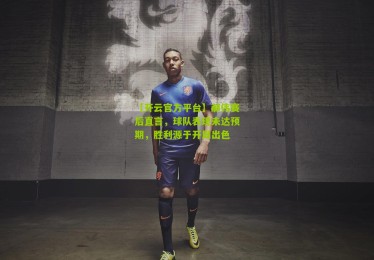 【开云官方平台】郝伟赛后直言，球队表现未达预期，胜利源于开局出色