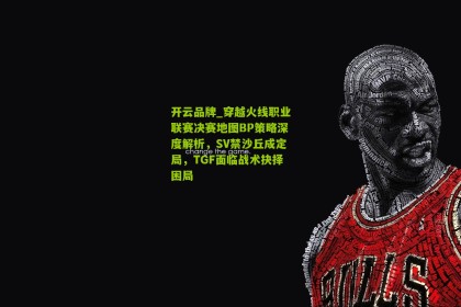开云品牌_穿越火线职业联赛决赛地图BP策略深度解析，SV禁沙丘成定局，TGF面临战术抉择困局