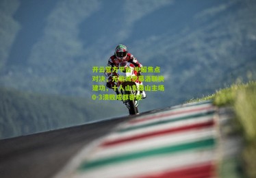 开云官方平台-中超焦点对决，元敏诚罗慕洛联袂建功，十人山东泰山主场0-3溃败成都蓉城