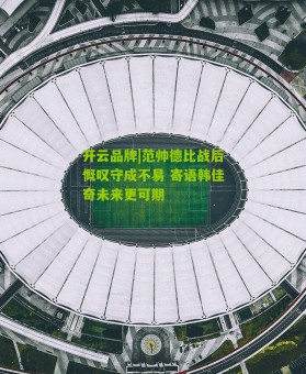 开云品牌|范帅德比战后慨叹守成不易 寄语韩佳奇未来更可期