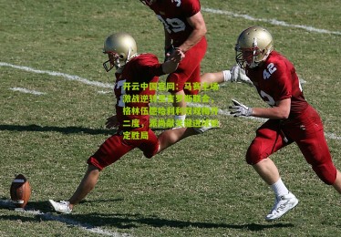 开云中国官网：马赛主场激战逆转圣吉罗斯联合，格林伍德哈利利双双梅开二度，派尚献关键进球锁定胜局